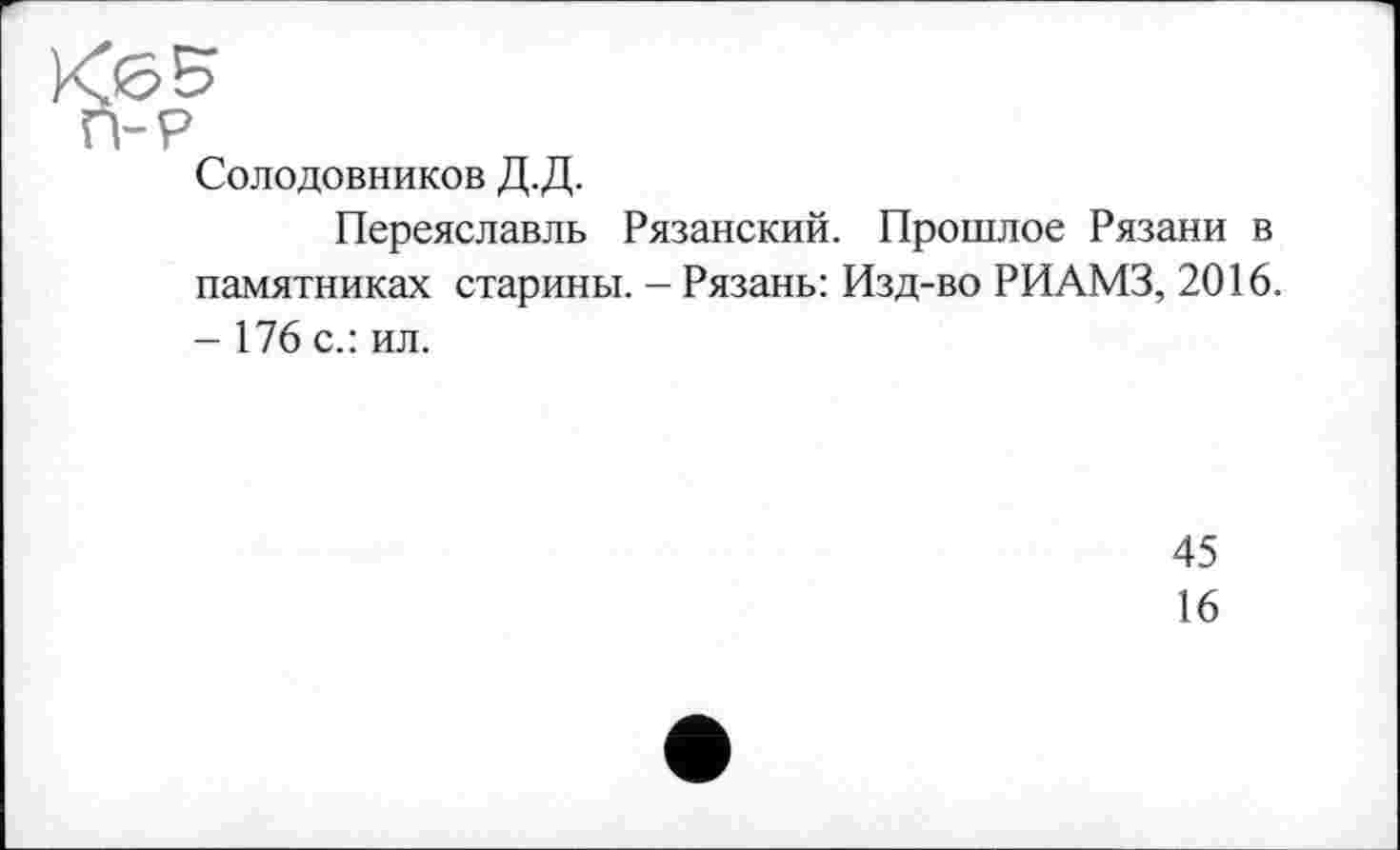 ﻿Солодовников Д.Д.
Переяславль Рязанский. Прошлое Рязани в памятниках старины. - Рязань: Изд-во РИАМЗ, 2016. - 176 с.: ил.
45
16